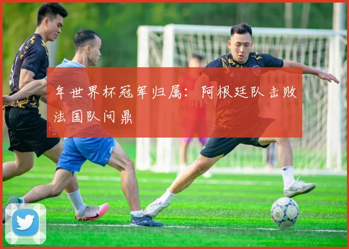 年世界杯冠军归属：阿根廷队击败法国队问鼎