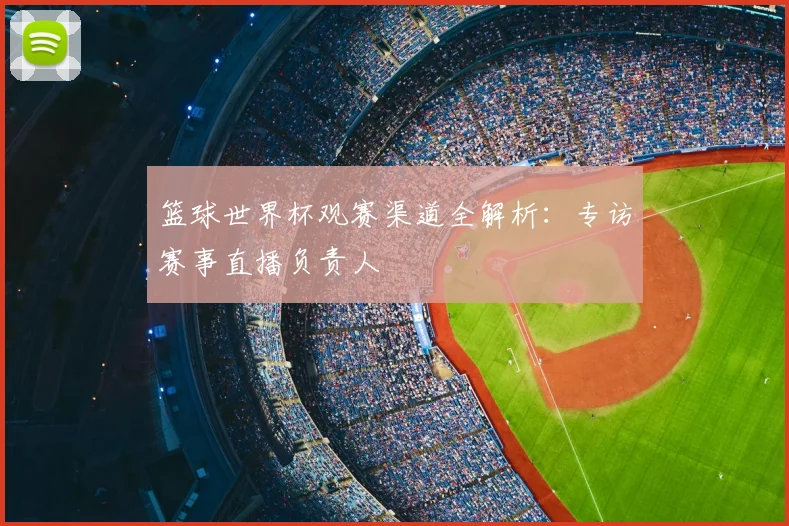 篮球世界杯观赛渠道全解析:专访赛事直播负责人