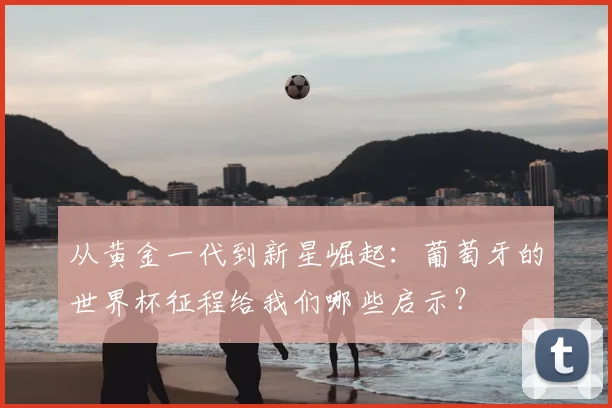 从黄金一代到新星崛起：葡萄牙的世界杯征程给我们哪些启示？
