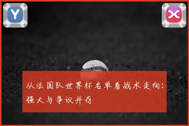从法国队世界杯名单看战术走向：强大与争议并存
