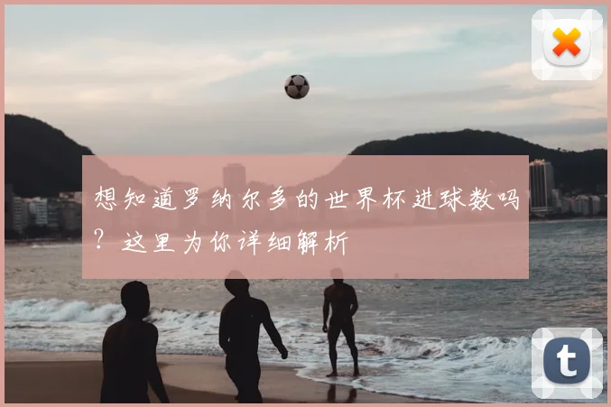 想知道罗纳尔多的世界杯进球数吗？这里为你详细解析