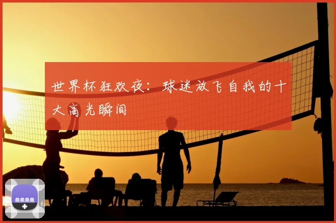 世界杯狂欢夜:球迷放飞自我的十大高光瞬间