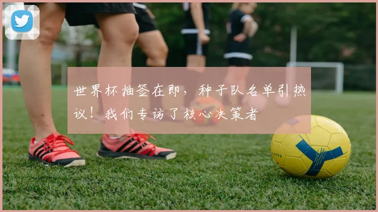 世界杯抽签在即,种子队名单引热议!我们专访了核心决策者