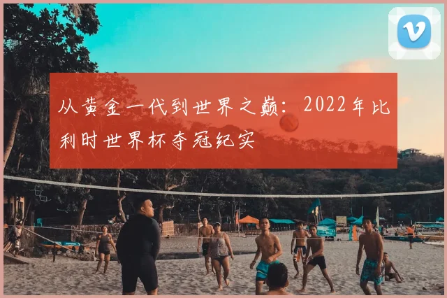 从黄金一代到世界之巅：2022年比利时世界杯夺冠纪实