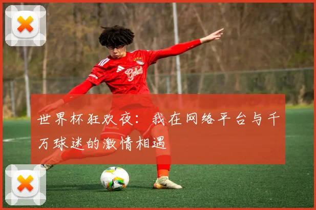 世界杯狂欢夜:我在网络平台与千万球迷的激情相遇