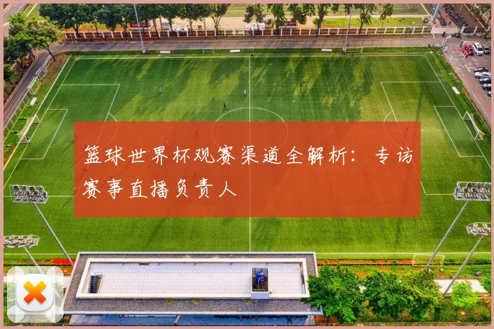 篮球世界杯观赛渠道全解析：专访赛事直播负责人