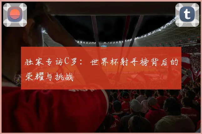 独家专访C罗:世界杯射手榜背后的荣耀与挑战