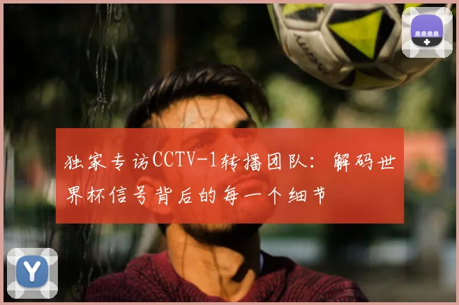 独家专访CCTV-1转播团队:解码世界杯信号背后的每一个细节