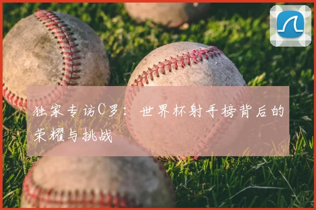 独家专访C罗:世界杯射手榜背后的荣耀与挑战