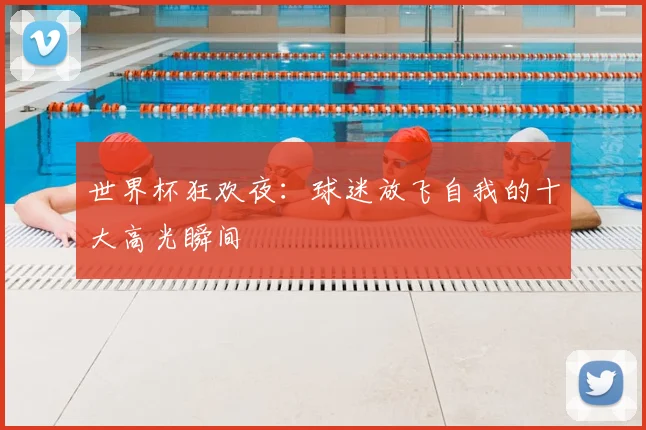 世界杯狂欢夜:球迷放飞自我的十大高光瞬间