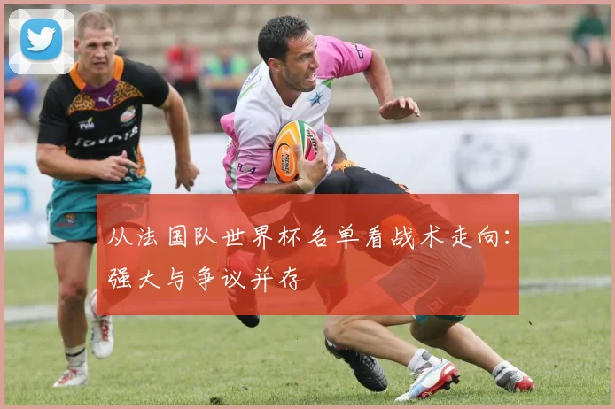 从法国队世界杯名单看战术走向：强大与争议并存