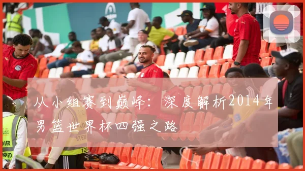 从小组赛到巅峰：深度解析2014年男篮世界杯四强之路